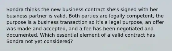 Sondra thinks the new business contract she's signed with her business partner is valid. Both parties are legally competent, the purpose is a business transaction so it's a legal purpose, an offer was made and accepted, and a fee has been negotiated and documented. Which essential element of a valid contract has Sondra not yet considered?