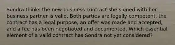 Sondra thinks the new business contract she signed with her business partner is valid. Both parties are legally competent, the contract has a legal purpose, an offer was made and accepted, and a fee has been negotiated and documented. Which essential element of a valid contract has Sondra not yet considered?