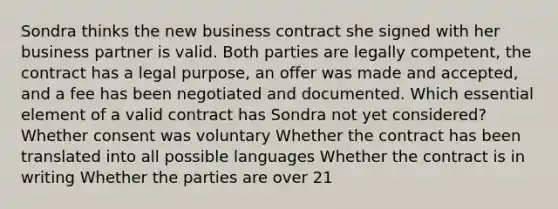 Sondra thinks the new business contract she signed with her business partner is valid. Both parties are legally competent, the contract has a legal purpose, an offer was made and accepted, and a fee has been negotiated and documented. Which essential element of a valid contract has Sondra not yet considered? Whether consent was voluntary Whether the contract has been translated into all possible languages Whether the contract is in writing Whether the parties are over 21