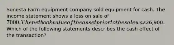 Sonesta Farm equipment company sold equipment for cash. The <a href='https://www.questionai.com/knowledge/kCPMsnOwdm-income-statement' class='anchor-knowledge'>income statement</a> shows a loss on sale of 7000. The net book value of the asset prior to the sale was26,900. Which of the following statements describes the cash effect of the transaction?