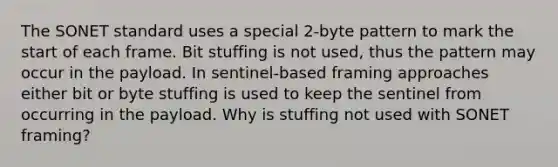 The SONET standard uses a special 2-byte pattern to mark the start of each frame. Bit stuffing is not used, thus the pattern may occur in the payload. In sentinel-based framing approaches either bit or byte stuffing is used to keep the sentinel from occurring in the payload. Why is stuffing not used with SONET framing?