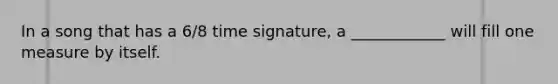 In a song that has a 6/8 time signature, a ____________ will fill one measure by itself.