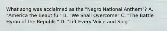 What song was acclaimed as the "Negro National Anthem"? A. "America the Beautiful" B. "We Shall Overcome" C. "The Battle Hymn of the Republic" D. "Lift Every Voice and Sing"