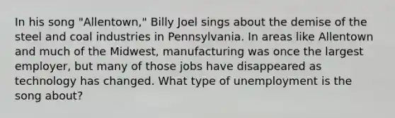 In his song "Allentown," Billy Joel sings about the demise of the steel and coal industries in Pennsylvania. In areas like Allentown and much of the Midwest, manufacturing was once the largest employer, but many of those jobs have disappeared as technology has changed. What type of unemployment is the song about?