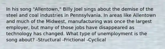 In his song "Allentown," Billy Joel sings about the demise of the steel and coal industries in Pennsylvania. In areas like Allentown and much of the Midwest, manufacturing was once the largest employer, but many of those jobs have disappeared as technology has changed. What type of unemployment is the song about? -Structural -Frictional -Cyclical