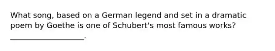 What song, based on a German legend and set in a dramatic poem by Goethe is one of Schubert's most famous works? ___________________.