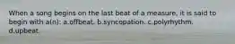 When a song begins on the last beat of a measure, it is said to begin with a(n): a.offbeat. b.syncopation. c.polyrhythm. d.upbeat.