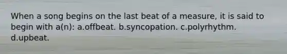 When a song begins on the last beat of a measure, it is said to begin with a(n): a.offbeat. b.syncopation. c.polyrhythm. d.upbeat.