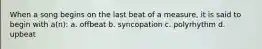 When a song begins on the last beat of a measure, it is said to begin with a(n): a. offbeat b. syncopation c. polyrhythm d. upbeat