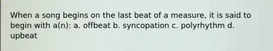 When a song begins on the last beat of a measure, it is said to begin with a(n): a. offbeat b. syncopation c. polyrhythm d. upbeat