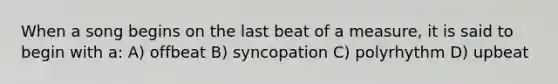 When a song begins on the last beat of a measure, it is said to begin with a: A) offbeat B) syncopation C) polyrhythm D) upbeat