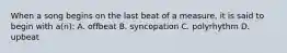 When a song begins on the last beat of a measure, it is said to begin with a(n): A. offbeat B. syncopation C. polyrhythm D. upbeat