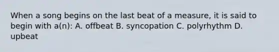 When a song begins on the last beat of a measure, it is said to begin with a(n): A. offbeat B. syncopation C. polyrhythm D. upbeat