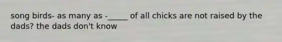 song birds- as many as -_____ of all chicks are not raised by the dads? the dads don't know