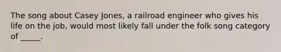 The song about Casey Jones, a railroad engineer who gives his life on the job, would most likely fall under the folk song category of _____.