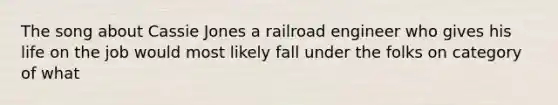 The song about Cassie Jones a railroad engineer who gives his life on the job would most likely fall under the folks on category of what