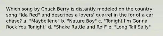 Which song by Chuck Berry is distantly modeled on the country song "Ida Red" and describes a lovers' quarrel in the for of a car chase? a. "Maybellene" b. "Nature Boy" c. "Tonight I'm Gonna Rock You Tonight" d. "Shake Rattle and Roll" e. "Long Tall Sally"