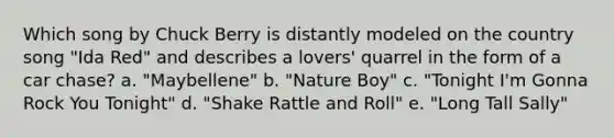 Which song by Chuck Berry is distantly modeled on the country song "Ida Red" and describes a lovers' quarrel in the form of a car chase? a. "Maybellene" b. "Nature Boy" c. "Tonight I'm Gonna Rock You Tonight" d. "Shake Rattle and Roll" e. "Long Tall Sally"