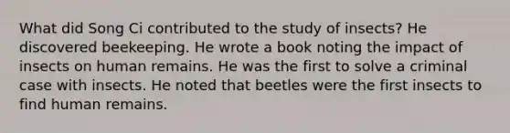 What did Song Ci contributed to the study of insects? He discovered beekeeping. He wrote a book noting the impact of insects on human remains. He was the first to solve a criminal case with insects. He noted that beetles were the first insects to find human remains.