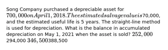 Song Company purchased a depreciable asset for 700,000 on April 1, 2018. The estimated salvage value is70,000, and the estimated useful life is 5 years. The straight-line method is used for depreciation. What is the balance in accumulated depreciation on May 1, 2021 when the asset is sold? 252,000294,000 346,500388,500