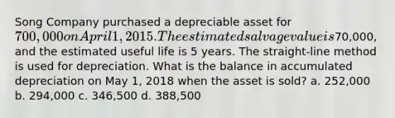 Song Company purchased a depreciable asset for 700,000 on April 1, 2015. The estimated salvage value is70,000, and the estimated useful life is 5 years. The straight-line method is used for depreciation. What is the balance in accumulated depreciation on May 1, 2018 when the asset is sold? a. 252,000 b. 294,000 c. 346,500 d. 388,500