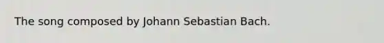 The song composed by Johann Sebastian Bach.