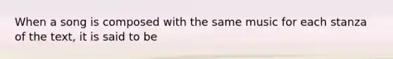 When a song is composed with the same music for each stanza of the text, it is said to be