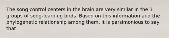 The song control centers in the brain are very similar in the 3 groups of song-learning birds. Based on this information and the phylogenetic relationship among them, it is parsimonious to say that