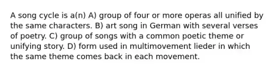 A song cycle is a(n) A) group of four or more operas all unified by the same characters. B) art song in German with several verses of poetry. C) group of songs with a common poetic theme or unifying story. D) form used in multimovement lieder in which the same theme comes back in each movement.