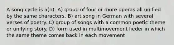 A song cycle is a(n): A) group of four or more operas all unified by the same characters. B) art song in German with several verses of poetry. C) group of songs with a common poetic theme or unifying story. D) form used in multimovement lieder in which the same theme comes back in each movement