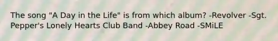 The song "A Day in the Life" is from which album? -Revolver -Sgt. Pepper's Lonely Hearts Club Band -Abbey Road -SMiLE