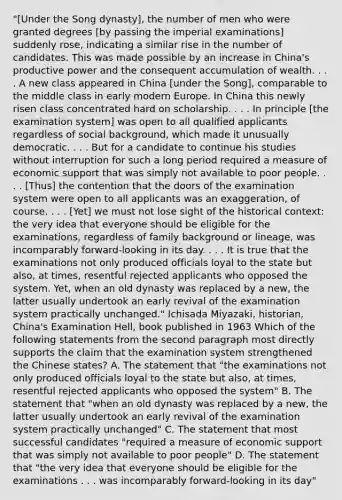 "[Under the Song dynasty], the number of men who were granted degrees [by passing the imperial examinations] suddenly rose, indicating a similar rise in the number of candidates. This was made possible by an increase in China's productive power and the consequent accumulation of wealth. . . . A new class appeared in China [under the Song], comparable to the middle class in early modern Europe. In China this newly risen class concentrated hard on scholarship. . . . In principle [the examination system] was open to all qualified applicants regardless of social background, which made it unusually democratic. . . . But for a candidate to continue his studies without interruption for such a long period required a measure of economic support that was simply not available to poor people. . . . [Thus] the contention that the doors of the examination system were open to all applicants was an exaggeration, of course. . . . [Yet] we must not lose sight of the historical context: the very idea that everyone should be eligible for the examinations, regardless of family background or lineage, was incomparably forward-looking in its day. . . . It is true that the examinations not only produced officials loyal to the state but also, at times, resentful rejected applicants who opposed the system. Yet, when an old dynasty was replaced by a new, the latter usually undertook an early revival of the examination system practically unchanged." Ichisada Miyazaki, historian, China's Examination Hell, book published in 1963 Which of the following statements from the second paragraph most directly supports the claim that the examination system strengthened the Chinese states? A. The statement that "the examinations not only produced officials loyal to the state but also, at times, resentful rejected applicants who opposed the system" B. The statement that "when an old dynasty was replaced by a new, the latter usually undertook an early revival of the examination system practically unchanged" C. The statement that most successful candidates "required a measure of economic support that was simply not available to poor people" D. The statement that "the very idea that everyone should be eligible for the examinations . . . was incomparably forward-looking in its day"