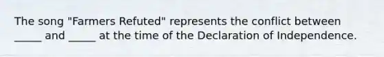 The song "Farmers Refuted" represents the conflict between _____ and _____ at the time of the Declaration of Independence.