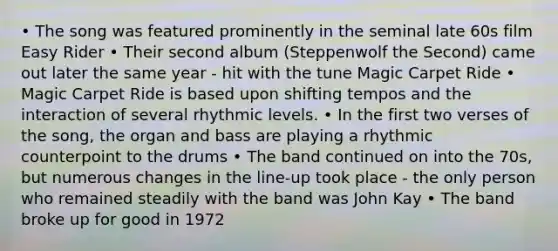 • The song was featured prominently in the seminal late 60s film Easy Rider • Their second album (Steppenwolf the Second) came out later the same year - hit with the tune Magic Carpet Ride • Magic Carpet Ride is based upon shifting tempos and the interaction of several rhythmic levels. • In the first two verses of the song, the organ and bass are playing a rhythmic counterpoint to the drums • The band continued on into the 70s, but numerous changes in the line-up took place - the only person who remained steadily with the band was John Kay • The band broke up for good in 1972