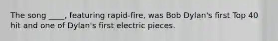 The song ____, featuring rapid-fire, was Bob Dylan's first Top 40 hit and one of Dylan's first electric pieces.