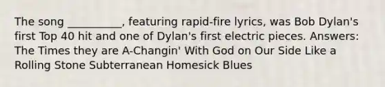 The song __________, featuring rapid-fire lyrics, was Bob Dylan's first Top 40 hit and one of Dylan's first electric pieces. Answers: The Times they are A-Changin' With God on Our Side Like a Rolling Stone Subterranean Homesick Blues