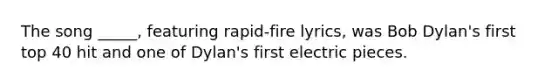 The song _____, featuring rapid-fire lyrics, was Bob Dylan's first top 40 hit and one of Dylan's first electric pieces.