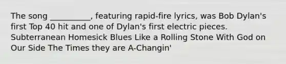 The song __________, featuring rapid-fire lyrics, was Bob Dylan's first Top 40 hit and one of Dylan's first electric pieces. Subterranean Homesick Blues Like a Rolling Stone With God on Our Side The Times they are A-Changin'