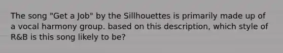 The song "Get a Job" by the Sillhouettes is primarily made up of a vocal harmony group. based on this description, which style of R&B is this song likely to be?