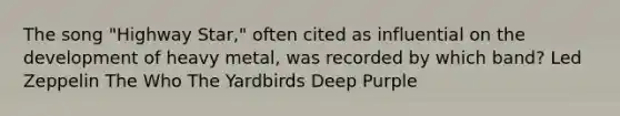 The song "Highway Star," often cited as influential on the development of heavy metal, was recorded by which band? Led Zeppelin The Who The Yardbirds Deep Purple