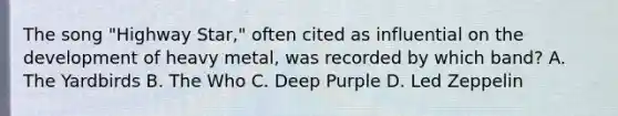 The song "Highway Star," often cited as influential on the development of heavy metal, was recorded by which band? A. The Yardbirds B. The Who C. Deep Purple D. Led Zeppelin