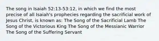 The song in Isaiah 52:13-53:12, in which we find the most precise of all Isaiah's prophecies regarding the sacrificial work of Jesus Christ, is known as: The Song of the Sacrificial Lamb The Song of the Victorious King The Song of the Messianic Warrior The Song of the Suffering Servant