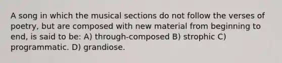 A song in which the musical sections do not follow the verses of poetry, but are composed with new material from beginning to end, is said to be: A) through-composed B) strophic C) programmatic. D) grandiose.