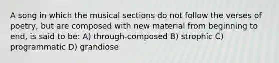 A song in which the musical sections do not follow the verses of poetry, but are composed with new material from beginning to end, is said to be: A) through-composed B) strophic C) programmatic D) grandiose