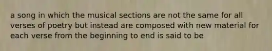 a song in which the musical sections are not the same for all verses of poetry but instead are composed with new material for each verse from the beginning to end is said to be