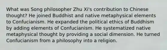 What was Song philosopher Zhu Xi's contribution to Chinese thought? He joined Buddhist and native metaphysical elements to Confucianism. He expanded the political ethics of Buddhism by adding elements of Confucianism. He systematized native metaphysical thought by providing a social dimension. He turned Confucianism from a philosophy into a religion.