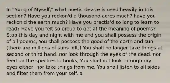 In "Song of Myself," what poetic device is used heavily in this section? Have you reckon'd a thousand acres much? have you reckon'd the earth much? Have you practis'd so long to learn to read? Have you felt so proud to get at the meaning of poems? Stop this day and night with me and you shall possess the origin of all poems, You shall possess the good of the earth and sun, (there are millions of suns left,) You shall no longer take things at second or third hand, nor look through the eyes of the dead, nor feed on the spectres in books, You shall not look through my eyes either, nor take things from me, You shall listen to all sides and filter them from your self. a