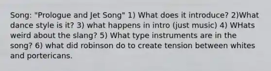 Song: "Prologue and Jet Song" 1) What does it introduce? 2)What dance style is it? 3) what happens in intro (just music) 4) WHats weird about the slang? 5) What type instruments are in the song? 6) what did robinson do to create tension between whites and portericans.