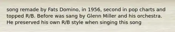 song remade by Fats Domino, in 1956, second in pop charts and topped R/B. Before was sang by Glenn Miller and his orchestra. He preserved his own R/B style when singing this song