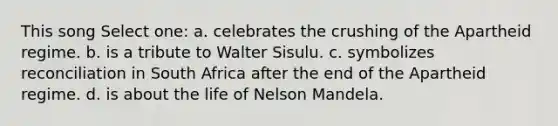 This song Select one: a. celebrates the crushing of the Apartheid regime. b. is a tribute to Walter Sisulu. c. symbolizes reconciliation in South Africa after the end of the Apartheid regime. d. is about the life of Nelson Mandela.